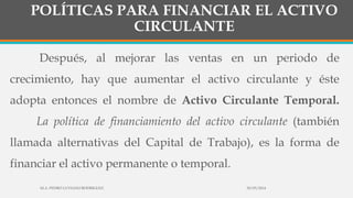POLÍTICAS PARA FINANCIAR EL ACTIVO
CIRCULANTE
Después, al mejorar las ventas en un periodo de
crecimiento, hay que aumentar el activo circulante y éste
adopta entonces el nombre de Activo Circulante Temporal.
La política de financiamiento del activo circulante (también
llamada alternativas del Capital de Trabajo), es la forma de
financiar el activo permanente o temporal.
30/03/2014M.A. PEDRO LUVIANO RODRIGUEZ.
 