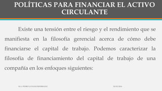 POLÍTICAS PARA FINANCIAR EL ACTIVO
CIRCULANTE
Existe una tensión entre el riesgo y el rendimiento que se
manifiesta en la filosofía gerencial acerca de cómo debe
financiarse el capital de trabajo. Podemos caracterizar la
filosofía de financiamiento del capital de trabajo de una
compañía en los enfoques siguientes:
30/03/2014M.A. PEDRO LUVIANO RODRIGUEZ.
 