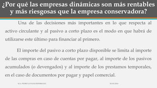 ¿Por qué las empresas dinámicas son más rentables
y más riesgosas que la empresa conservadora?
Una de las decisiones más importantes en lo que respecta al
activo circulante y al pasivo a corto plazo es el modo en que habrá de
utilizarse este último para financiar al primero.
El importe del pasivo a corto plazo disponible se limita al importe
de las compras en caso de cuentas por pagar, al importe de los pasivos
acumulados (o devengados) y al importe de los prestamos temporales,
en el caso de documentos por pagar y papel comercial.
30/03/2014M.A. PEDRO LUVIANO RODRIGUEZ.
 