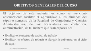 OBJETIVOS GENERALES DEL CURSO
El objetivo de este material es como se mencionó
anteriormente facilitar el aprendizaje a los alumnos del
séptimo semestre de la Facultad de Contaduría y Ciencias
Administrativas, de las licenciaturas en contaduría,
administración, de tal manera que sean capaces de:
• Explicar el concepto de capital de trabajo.
• Explicar los efectos de reducir o alargar la cobranza en el ciclo
de caja.
30/03/2014M.A. PEDRO LUVIANO RODRIGUEZ.
 
