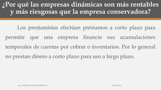 ¿Por qué las empresas dinámicas son más rentables
y más riesgosas que la empresa conservadora?
Los prestamistas efectúan préstamos a corto plazo para
permitir que una empresa financie sus acumulaciones
temporales de cuentas por cobrar o inventarios. Por lo general
no prestan dinero a corto plazo para uso a largo plazo.
30/03/2014M.A. PEDRO LUVIANO RODRIGUEZ.
 