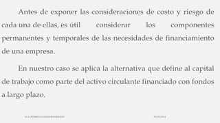Antes de exponer las consideraciones de costo y riesgo de
cada una de ellas, es útil considerar los componentes
permanentes y temporales de las necesidades de financiamiento
de una empresa.
En nuestro caso se aplica la alternativa que define al capital
de trabajo como parte del activo circulante financiado con fondos
a largo plazo.
30/03/2014M.A. PEDRO LUVIANO RODRIGUEZ.
 