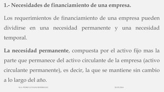 1.- Necesidades de financiamiento de una empresa.
Los requerimientos de financiamiento de una empresa pueden
dividirse en una necesidad permanente y una necesidad
temporal.
La necesidad permanente, compuesta por el activo fijo mas la
parte que permanece del activo circulante de la empresa (activo
circulante permanente), es decir, la que se mantiene sin cambio
a lo largo del año.
30/03/2014M.A. PEDRO LUVIANO RODRIGUEZ.
 