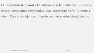 La necesidad temporal.- Es atribuible a la existencia de ciertos
activos circulantes temporales, esta necesidad varia durante el
año. Para una mejor compresión veamos el ejercicio siguiente:
30/03/2014M.A. PEDRO LUVIANO RODRIGUEZ.
 