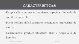 CARACTERÍSTICAS:
• Es aplicable a empresas que tienen capacidad limitada de
créditos a corto plazo.
• Puede resultar difícil satisfacer necesidades imprevistas de
efectivo.
• Generalmente produce utilidades altas y riesgo alto de
liquidez.
30/03/2014M.A. PEDRO LUVIANO RODRIGUEZ.
 