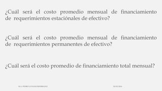 ¿Cuál será el costo promedio mensual de financiamiento
de requerimientos estaciónales de efectivo?
¿Cuál será el costo promedio mensual de financiamiento
de requerimientos permanentes de efectivo?
¿Cuál será el costo promedio de financiamiento total mensual?
30/03/2014M.A. PEDRO LUVIANO RODRIGUEZ.
 