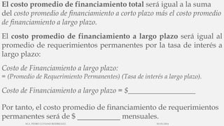 El costo promedio de financiamiento total será igual a la suma
del costo promedio de financiamiento a corto plazo más el costo promedio
de financiamiento a largo plazo.
El costo promedio de financiamiento a largo plazo será igual al
promedio de requerimientos permanentes por la tasa de interés a
largo plazo:
Costo de Financiamiento a largo plazo:
= (Promedio de Requerimiento Permanentes) (Tasa de interés a largo plazo).
Costo de Financiamiento a largo plazo = $__________________
Por tanto, el costo promedio de financiamiento de requerimientos
permanentes será de $ mensuales.
30/03/2014M.A. PEDRO LUVIANO RODRIGUEZ.
 