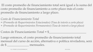 El costo promedio de financiamiento total será igual a la suma del
costo promedio de financiamiento a corto plazo más el costo
promedio de financiamiento a largo plazo.
Costo de Financiamiento Total
= (Promedio de Requerimientos Estacionales) (Tasa de interés a corto plazo)
+ (Promedio de Requerimientos Permanentes) (Tasa de interés a largo plazo)
Costos de Financiamiento Total = $________________________
Luego entonces, el costo promedio de financiamiento total
mensual del curso de acción, alternativa o política niveladora, será
de $ ______________ mensuales.
30/03/2014M.A. PEDRO LUVIANO RODRIGUEZ.
 