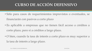 CURSO DE ACCIÓN DEFENSIVO
• Sólo para casos de requerimientos imprevistos o eventuales, se
financiarán con pasivos a corto plazo
• Es aplicable a empresas que no tienen fácil acceso a créditos a
corto plazo, pero si a créditos a largo plazo.
• O bien, cuando la tasa de interés a corto plazo es muy superior a
la tasa de interés a largo plazo.
30/03/2014M.A. PEDRO LUVIANO RODRIGUEZ.
 