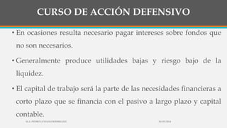 CURSO DE ACCIÓN DEFENSIVO
• En ocasiones resulta necesario pagar intereses sobre fondos que
no son necesarios.
• Generalmente produce utilidades bajas y riesgo bajo de la
liquidez.
• El capital de trabajo será la parte de las necesidades financieras a
corto plazo que se financia con el pasivo a largo plazo y capital
contable.
30/03/2014M.A. PEDRO LUVIANO RODRIGUEZ.
 