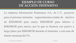 EJEMPLO DE CURSO
DE ACCIÓN DEFENSIVO
La empresa Información Financiera, S.A. de C.V., proyecta
para el próximo trimestre requerimientos totales de efectivo
de $230,000.00 para enero, $220,000.00 para febrero y
$240,000.00 para marzo, por lo que se financia con pasivo a
largo plazo por $240,000.00 durante el trimestre, a una tasa de
interés mensual del 5%.
30/03/2014M.A. PEDRO LUVIANO RODRIGUEZ.
 