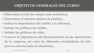 OBJETIVOS GENERALES DEL CURSO
• Determinar el lote de compra más económico,
• Determinar el número óptimo de pedidos,
• Indicar la importancia del crédito y la cobranza,
• Señalar las políticas de crédito,
• Señalar las políticas de cobro,
• Conocer la importancia del financiamiento en las operaciones
de la empresa, así como las diferentes modalidades de este,
para la correcta toma de decisiones,
30/03/2014M.A. PEDRO LUVIANO RODRIGUEZ.
 