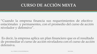 CURSO DE ACCIÓN MIXTA
“Cuando la empresa financia sus requerimientos de efectivo
estaciónales y permanentes, con el promedio del curso de acción
nivelador y defensivo”.
Es decir, la empresa aplica un plan financiero que es el resultado
de promediar el curso de acción niveladora con el curso de acción
defensiva.
30/03/2014M.A. PEDRO LUVIANO RODRIGUEZ.
 