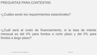 PREGUNTAS PARA CONTESTAR.
•¿Cuáles serán los requerimientos estaciónales?
•¿Cuál será el costo de financiamiento, si la tasa de interés
mensual es del 4% para fondos a corto plazo y del 5% para
fondos a largo plazo?
30/03/2014M.A. PEDRO LUVIANO RODRIGUEZ.
 