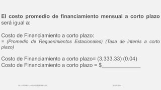 El costo promedio de financiamiento mensual a corto plazo
será igual a:
Costo de Financiamiento a corto plazo:
= (Promedio de Requerimientos Estacionales) (Tasa de interés a corto
plazo)
Costo de Financiamiento a corto plazo= (3,333.33) (0.04)
Costo de Financiamiento a corto plazo = $_____________
30/03/2014M.A. PEDRO LUVIANO RODRIGUEZ.
 
