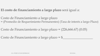 El costo de financiamiento a largo plazo será igual a:
Costo de Financiamiento a largo plazo
= (Promedio de Requerimiento Permanentes) (Tasa de interés a largo Plazo)
Costo de Financiamiento a largo plazo = (226,666.67) (0.05)
Costo de Financiamiento a largo plazo = $__________________
30/03/2014M.A. PEDRO LUVIANO RODRIGUEZ.
 
