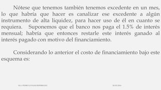 Nótese que tenemos también tenemos excedente en un mes,
lo que habría que hacer es canalizar ese excedente a algún
instrumento de alta liquidez, para hacer uso de él en cuanto se
requiera. Suponemos que el banco nos paga el 1.5% de interés
mensual; habría que entonces restarle este interés ganado al
interés pagado con motivo del financiamiento.
Considerando lo anterior el costo de financiamiento bajo este
esquema es:
30/03/2014M.A. PEDRO LUVIANO RODRIGUEZ.
 