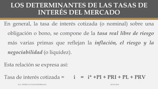 LOS DETERMINANTES DE LAS TASAS DE
INTERÉS DEL MERCADO
En general, la tasa de interés cotizada (o nominal) sobre una
obligación o bono, se compone de la tasa real libre de riesgo
más varias primas que reflejan la inflación, el riesgo y la
negociabilidad (o liquidez).
Esta relación se expresa así:
Tasa de interés cotizada = i = i* +PI + PRI + PL + PRV
30/03/2014M.A. PEDRO LUVIANO RODRIGUEZ.
 