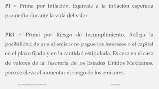 PI = Prima por Inflación. Equivale a la inflación esperada
promedio durante la vida del valor.
PRI = Prima por Riesgo de Incumplimiento. Refleja la
posibilidad de que el emisor no pague los intereses o el capital
en el plazo fijado y en la cantidad estipulada. Es cero en el caso
de valores de la Tesorería de los Estados Unidos Mexicanos,
pero se eleva al aumentar el riesgo de los emisores.
30/03/2014M.A. PEDRO LUVIANO RODRIGUEZ.
 