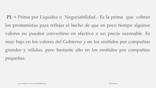 PL = Prima por Liquidez o Negociabilidad.- Es la prima que cobran
los prestamistas para reflejar el hecho de que en poco tiempo algunos
valores no pueden convertirse en efectivo a un precio razonable. Es
muy bajo en los valores del Gobierno y en los emitidos por compañías
grandes y sólidas, pero bastante alto en los emitidos por compañías
pequeñas.
30/03/2014M.A. PEDRO LUVIANO RODRIGUEZ.
 