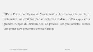 PRV = Prima por Riesgo de Vencimiento.- Los bonos a largo plazo,
incluyendo los emitidos por el Gobierno Federal, están expuesto a
grandes riesgos de disminución de precios. Los prestamistas cobran
una prima para prevenirse contra el riesgo.
30/03/2014M.A. PEDRO LUVIANO RODRIGUEZ.
 