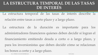 LA ESTRUCTURA TEMPORAL DE LAS TASAS
DE INTERÉS
La estructura temporal de las tasas de interés describe la
relación entre tasas a corto plazo y a largo plazo.
La estructura de la duración es importante para los
administradores financieros quienes deben decidir si logran el
financiamiento emitiendo deuda a corto o a largo plazo, y
para los inversionistas que deben decidir cómo se relacionan
los bonos a corto y a largo plazo.
30/03/2014M.A. PEDRO LUVIANO RODRIGUEZ.
 