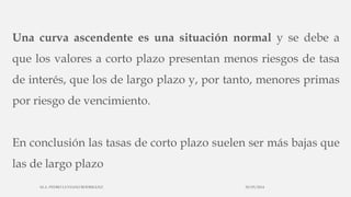 Una curva ascendente es una situación normal y se debe a
que los valores a corto plazo presentan menos riesgos de tasa
de interés, que los de largo plazo y, por tanto, menores primas
por riesgo de vencimiento.
En conclusión las tasas de corto plazo suelen ser más bajas que
las de largo plazo
30/03/2014M.A. PEDRO LUVIANO RODRIGUEZ.
 