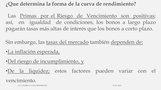 ¿Que determina la forma de la curva de rendimiento?
Las Primas por el Riesgo de Vencimiento son positivas;
así, en igualdad de condiciones, los bonos a largo plazo
pagarán tasas más altas de interés que los bonos a corto plazo.
Sin embargo, las tasas del mercado también dependen de:
•La inflación esperada,
•Del riesgo de incumplimiento, y
•De la liquidez; estos factores pueden variar con el
vencimiento.
30/03/2014M.A. PEDRO LUVIANO RODRIGUEZ.
 