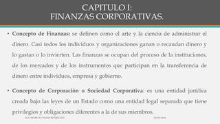 CAPITULO I:
FINANZAS CORPORATIVAS.
• Concepto de Finanzas: se definen como el arte y la ciencia de administrar el
dinero. Casi todos los individuos y organizaciones ganan o recaudan dinero y
lo gastan o lo invierten. Las finanzas se ocupan del proceso de la instituciones,
de los mercados y de los instrumentos que participan en la transferencia de
dinero entre individuos, empresa y gobierno.
• Concepto de Corporación o Sociedad Corporativa: es una entidad jurídica
creada bajo las leyes de un Estado como una entidad legal separada que tiene
privilegios y obligaciones diferentes a la de sus miembros.
30/03/2014M.A. PEDRO LUVIANO RODRIGUEZ.
 