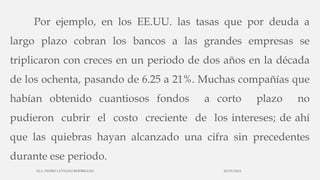 Por ejemplo, en los EE.UU. las tasas que por deuda a
largo plazo cobran los bancos a las grandes empresas se
triplicaron con creces en un periodo de dos años en la década
de los ochenta, pasando de 6.25 a 21%. Muchas compañías que
habían obtenido cuantiosos fondos a corto plazo no
pudieron cubrir el costo creciente de los intereses; de ahí
que las quiebras hayan alcanzado una cifra sin precedentes
durante ese periodo.
30/03/2014M.A. PEDRO LUVIANO RODRIGUEZ.
 
