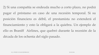 2) Si una compañía se endeuda mucho a corto plazo, no podrá
pagar el préstamo en caso de una recesión temporal. Si su
posición financiera es débil, el prestamista no extenderá el
financiamiento y esto la obligará a la quiebra. Un ejemplo de
ello es Braniff Airlines, que quebró durante la recesión de la
década de los ochenta del siglo pasado.
30/03/2014M.A. PEDRO LUVIANO RODRIGUEZ.
 