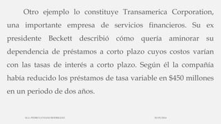 Otro ejemplo lo constituye Transamerica Corporation,
una importante empresa de servicios financieros. Su ex
presidente Beckett describió cómo quería aminorar su
dependencia de préstamos a corto plazo cuyos costos varían
con las tasas de interés a corto plazo. Según él la compañía
había reducido los préstamos de tasa variable en $450 millones
en un periodo de dos años.
30/03/2014M.A. PEDRO LUVIANO RODRIGUEZ.
 