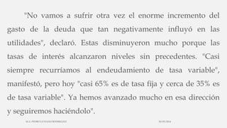 "No vamos a sufrir otra vez el enorme incremento del
gasto de la deuda que tan negativamente influyó en las
utilidades", declaró. Estas disminuyeron mucho porque las
tasas de interés alcanzaron niveles sin precedentes. "Casi
siempre recurríamos al endeudamiento de tasa variable",
manifestó, pero hoy "casi 65% es de tasa fija y cerca de 35% es
de tasa variable". Ya hemos avanzado mucho en esa dirección
y seguiremos haciéndolo".
30/03/2014M.A. PEDRO LUVIANO RODRIGUEZ.
 