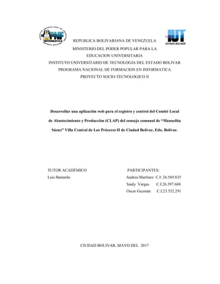 REPUBLICA BOLIVARIANA DE VENEZUELA
MINISTERIO DEL PODER POPULAR PARA LA
EDUCACION UNIVERSITARIA
INSTITUTO UNIVERSITARIO DE TECNOLOGIA DEL ESTADO BOLIVAR
PROGRAMA NACIONAL DE FORMACION EN INFORMATICA
PROYECTO SOCIO-TECNOLOGICO II
Desarrollar una aplicación web para el registro y control del Comité Local
de Abastecimiento y Producción (CLAP) del consejo comunal de “Manuelita
Sáenz” Villa Central de Los Próceres II de Ciudad Bolívar, Edo. Bolívar.
TUTOR ACADÉMICO PARTICIPANTES:
Luis Bastardo Andrea Martínez C.I: 26.569.835
Saidy Vargas C.I:26.397.688
Oscar Guzmán C.I:23.552.291
CIUDAD BOLIVAR, MAYO DEL 2017
 