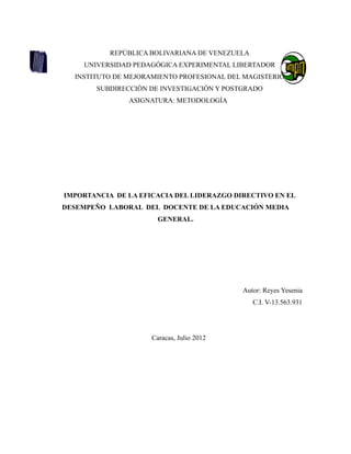 REPÚBLICA BOLIVARIANA DE VENEZUELA
    UNIVERSIDAD PEDAGÓGICA EXPERIMENTAL LIBERTADOR
  INSTITUTO DE MEJORAMIENTO PROFESIONAL DEL MAGISTERIO
       SUBDIRECCIÒN DE INVESTIGACIÒN Y POSTGRADO
               ASIGNATURA: METODOLOGÍA




IMPORTANCIA DE LA EFICACIA DEL LIDERAZGO DIRECTIVO EN EL
DESEMPEÑO LABORAL DEL DOCENTE DE LA EDUCACIÓN MEDIA
                       GENERAL.




                                           Autor: Reyes Yesenia
                                                C.I. V-13.563.931




                     Caracas, Julio 2012
 