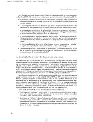 Para finalizar esta breve revisión histórica bien nos pueden ser útiles, los comentarios que
realiza Area (2004, 57) respecto a ejes conceptuales que para él marcan en la actualidad la TE:
• La Tecnología Educativa es un espacio de conocimiento pedagógico sobre los medios, la
cultura y la educación en el que se cruzan las aportaciones de distintas disciplinas de las
ciencias sociales.
• La Tecnología Educativa es una disciplina que estudia los procesos de enseñanza y de
transmisión de la cultura mediados tecnológicamente en distintos contextos educativos.
• La naturaleza del conocimiento de la Tecnología Educativa no es neutra ni aséptica res-
pecto a los intereses y valores que subyacen a los proyectos sociales y políticos en los que
se inserta la elaboración, uso y evaluación de la tecnología.
• La Tecnología Educativa posmoderna asume que los medios y tecnologías de la informa-
ción y comunicación son objetos o herramientas culturales que los individuos y grupos
sociales reinterpretan y utilizan en función de sus propios esquemas o parámetros cul-
turales.
• La Tecnología Educativa debe partir del análisis del contexto social, cultural e ideológi-
co bajo el cual se produce la interacción entre los sujetos y la tecnología.
• Los métodos de estudio e investigación de la Tecnología Educativa son eclécticos, en los
que se combinan aproximaciones cuantitativas con cualitativas en función de los obje-
tivos y naturaleza de la realidad estudiada.”
3. Conceptualización de la Tecnología Educativa
Las definiciones que se han realizado de la TE van desde las que se pueden considerar desde
una microperspectiva tecnológica o reduccionista, que indican que es la simple utilización de
ciertos medios como la televisión, los ordenadores y la enseñanza programada en el ámbito
educativo. Hasta definiciones situadas en una macroperspectiva o globalistas, como la de
Gagné (1974, 6), que la entiende como: “... el desarrollo de un conjunto de técnicas sistemá-
ticas y conocimientos prácticos anexos para diseñar, medir y manejar colegios como sistemas
educacionales”. Si las primeras definiciones la asemejan al audiovisualismo, la segunda la con-
templa como una macrociencia, que incluiría a la Didáctica y Organización Escolar.
Abordando la problemática de las diferentes conceptualizaciones, una primera propuesta
que presentamos será la que hace la UNESCO (1984, 43-44), al diferenciar dos concepciones
básicas: “1) Originariamente ha sido concebida como el uso para fines educativos de los
medios nacidos de la revolución de las comunicaciones, como los medios audiovisuales, tele-
visión, ordenadores y otros tipos de “hardware” y “software” y 2) En un nuevo y más amplio
sentido, como el modo sistemático de concebir, aplicar y evaluar el conjunto de procesos de
enseñanza y aprendizaje teniendo en cuenta a la vez los recursos técnicos y humanos y las
interacciones entre ellos, como forma de obtener una más efectiva educación”.
Por su parte Davies (1978, 13-15), identifica tres orientaciones básicas:
• Centrada en el “hardware”, por la cual la TE es percibida como una forma de mecani-
zar o automatizar la enseñanza. Siendo su centro de interés como es lógico los medios
utilizados y sobre todo los medios audiovisuales.
• Centrada en el “software”, donde lo fundamental no van a ser los medios movilizados,
sino los mensajes transmitidos a través de ellos y cómo estos han sido diseñados. Tal
planteamiento sugiere la consideración de los sistemas simbólicos como elementos con-
figuradores de los medios y abre nuevas perspectivas de trabajo de la TE, como es la del
diseño de medios y mensajes.
22
Tecnología educativa
cap.02_TE-CABERO.qxd 26/11/06 12:39 Página 22
 