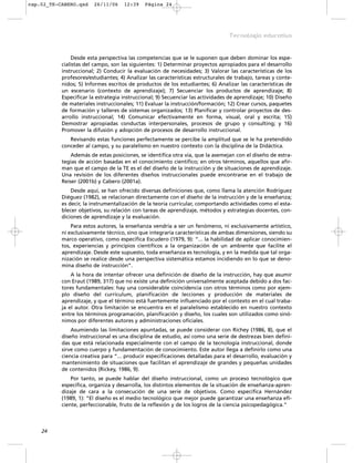 Desde esta perspectiva las competencias que se le suponen que deben dominar los espe-
cialistas del campo, son las siguientes: 1) Determinar proyectos apropiados para el desarrollo
instruccional; 2) Conducir la evaluación de necesidades; 3) Valorar las características de los
profesores/estudiantes; 4) Analizar las características estructurales de trabajo, tareas y conte-
nidos; 5) Informes escritos de productos de los estudiantes; 6) Analizar las características de
un escenario (contexto de aprendizaje); 7) Secuenciar los productos de aprendizaje; 8)
Especificar la estrategia instruccional; 9) Secuenciar las actividades de aprendizaje; 10) Diseño
de materiales instruccionales; 11) Evaluar la instrucción/formación; 12) Crear cursos, paquetes
de formación y talleres de sistemas organizados; 13) Planificar y controlar proyectos de des-
arrollo instruccional; 14) Comunicar efectivamente en forma, visual, oral y escrita; 15)
Demostrar apropiadas conductas interpersonales, procesos de grupo y consulting; y 16)
Promover la difusión y adopción de procesos de desarrollo instruccional.
Revisando estas funciones perfectamente se percibe la amplitud que se le ha pretendido
conceder al campo, y su paralelismo en nuestro contexto con la disciplina de la Didáctica.
Además de estas posiciones, se identifica otra vía, que la asemejan con el diseño de estra-
tegias de acción basadas en el conocimiento científico; en otros términos, aquellos que afir-
man que el campo de la TE es el del diseño de la instrucción y de situaciones de aprendizaje.
Una revisión de los diferentes diseños instruccionales puede encontrarse en el trabajo de
Reiser (2001b) y Cabero (2001a).
Desde aquí, se han ofrecido diversas definiciones que, como llama la atención Rodríguez
Diéguez (1982), se relacionan directamente con el diseño de la instrucción y de la enseñanza;
es decir, la instrumentalización de la teoría curricular, comportando actividades como el esta-
blecer objetivos, su relación con tareas de aprendizaje, métodos y estrategias docentes, con-
diciones de aprendizaje y la evaluación.
Para estos autores, la enseñanza vendría a ser un fenómeno, ni exclusivamente artístico,
ni exclusivamente técnico, sino que integraría características de ambas dimensiones, siendo su
marco operativo, como especifica Escudero (1979, 9): “... la habilidad de aplicar conocimien-
tos, experiencias y principios científicos a la organización de un ambiente que facilite el
aprendizaje. Desde este supuesto, toda enseñanza es tecnología, y en la medida que tal orga-
nización se realice desde una perspectiva sistemática estamos incidiendo en lo que se deno-
mina diseño de instrucción”.
A la hora de intentar ofrecer una definición de diseño de la instrucción, hay que asumir
con Eraut (1989, 317) que no existe una definición universalmente aceptada debido a dos fac-
tores fundamentales: hay una considerable coincidencia con otros términos como por ejem-
plo diseño del currículum, planificación de lecciones y producción de materiales de
aprendizaje, y que el término está fuertemente influenciado por el contexto en el cual traba-
ja el autor. Otra limitación se encuentra en el paralelismo establecido en nuestro contexto
entre los términos programación, planificación y diseño, los cuales son utilizados como sinó-
nimos por diferentes autores y administraciones oficiales.
Asumiendo las limitaciones apuntadas, se puede considerar con Richey (1986, 8), que el
diseño instruccional es una disciplina de estudio, así como una serie de destrezas bien defini-
das que está relacionada especialmente con el campo de la tecnología instruccional, donde
sirve como cuerpo y fundamentación de conocimiento. Este autor llega a definirlo como una
ciencia creativa para “... producir especificaciones detalladas para el desarrollo, evaluación y
mantenimiento de situaciones que facilitan el aprendizaje de grandes y pequeñas unidades
de contenidos (Rickey, 1986, 9).
Por tanto, se puede hablar del diseño instruccional, como un proceso tecnológico que
especifica, organiza y desarrolla, los distintos elementos de la situación de enseñanza-apren-
dizaje de cara a la consecución de una serie de objetivos. Como especifica Hernández
(1989, 1): “El diseño es el medio tecnológico que mejor puede garantizar una enseñanza efi-
ciente, perfeccionable, fruto de la reflexión y de los logros de la ciencia psicopedagógica.”
24
Tecnología educativa
cap.02_TE-CABERO.qxd 26/11/06 12:39 Página 24
 