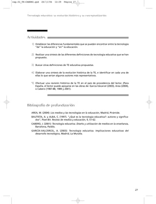 Actividades
1) Establecer las diferencias fundamentales que se pueden encontrar entre la tecnología
“de” la educación y “en” la educación.
2) Realizar una síntesis de las diferentes definiciones de tecnología educativa que se han
propuesto.
3) Buscar otras definiciones de TE educativa propuestas.
4) Elaborar una síntesis de la evolución histórica de la TE, e identificar en cada una de
ellas lo que serían algunos autores más representativos.
5) Efectuar una revisión histórica de la TE en el país de procedencia del lector. (Para
España, el lector puede apoyarse en las obras de: García-Vácarcel (2003), Area (2004),
o Cabero (1987-88, 1989 y 2001).
Bibliografía de profundización
AREA, M. (2004): Los medios y las tecnologías en la educación, Madrid, Pirámide.
BAUTISTA, A. y ALBA, C. (1997). “¿Qué es la tecnología educativa?: autores y significa-
dos”, Pixel-Bit. Revista de medios y educación, 9, 51-62.
CABERO, J. (2001): Tecnología educativa. Diseño y utilización de medios en la enseñanza,
Barcelona, Paidós.
GARCÍA-VALCÁRCEL, A. (2003): Tecnología educativa. Implicaciones educativas del
desarrollo tecnológico, Madrid, La Muralla.
27
Tecnología educativa: su evolución histórica y su conceptualización
cap.02_TE-CABERO.qxd 26/11/06 12:39 Página 27
 