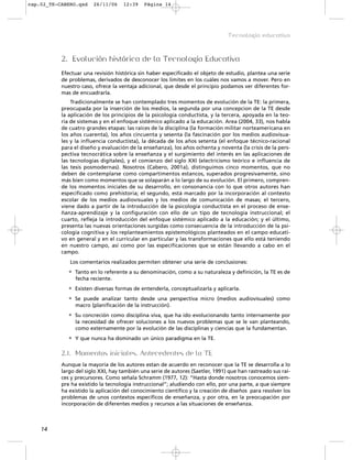 2. Evolución histórica de la Tecnología Educativa
Efectuar una revisión histórica sin haber especificado el objeto de estudio, plantea una serie
de problemas, derivados de desconocer los límites en los cuáles nos vamos a mover. Pero en
nuestro caso, ofrece la ventaja adicional, que desde el principio podamos ver diferentes for-
mas de encuadrarla.
Tradicionalmente se han contemplado tres momentos de evolución de la TE: la primera,
preocupada por la inserción de los medios, la segunda por una concepcion de la TE desde
la aplicación de los principios de la psicología conductista, y la tercera, apoyada en la teo-
ría de sistemas y en el enfoque sistémico aplicado a la educación. Area (2004, 33), nos habla
de cuatro grandes etapas: las raíces de la disciplina (la formación militar norteamericana en
los años cuarenta), los años cincuenta y sesenta (la fascinación por los medios audiovisua-
les y la influencia conductista), la década de los años setenta (el enfoque técnico-racional
para el diseño y evaluación de la enseñanza), los años ochenta y noventa (la crisis de la pers-
pectiva tecnocrática sobre la enseñanza y el surgimiento del interés en las aplicaciones de
las tecnologías digitales), y el comienzo del siglo XXI (electricismo teórico e influencia de
las tesis posmodernas). Nosotros (Cabero, 2001a), distinguimos cinco momentos, que no
deben de contemplarse como compartimentos estancos, superados progresivamente, sino
más bien como momentos que se solaparán a lo largo de su evolución. El primero, compren-
de los momentos iniciales de su desarrollo, en consonancia con lo que otros autores han
especificado como prehistoria; el segundo, está marcado por la incorporación al contexto
escolar de los medios audiovisuales y los medios de comunicación de masas; el tercero,
viene dado a partir de la introducción de la psicología conductista en el proceso de ense-
ñanza-aprendizaje y la configuración con ello de un tipo de tecnología instruccional; el
cuarto, refleja la introducción del enfoque sistémico aplicado a la educación; y el último,
presenta las nuevas orientaciones surgidas como consecuencia de la introducción de la psi-
cología cognitiva y los replanteamientos epistemológicos planteados en el campo educati-
vo en general y en el curricular en particular y las transformaciones que ello está teniendo
en nuestro campo, así como por las especificaciones que se están llevando a cabo en el
campo.
Los comentarios realizados permiten obtener una serie de conclusiones:
• Tanto en lo referente a su denominación, como a su naturaleza y definición, la TE es de
fecha reciente.
• Existen diversas formas de entenderla, conceptualizarla y aplicarla.
• Se puede analizar tanto desde una perspectiva micro (medios audiovisuales) como
macro (planificación de la instrucción).
• Su concreción como disciplina viva, que ha ido evolucionando tanto internamente por
la necesidad de ofrecer soluciones a los nuevos problemas que se le van planteando,
como externamente por la evolución de las disciplinas y ciencias que la fundamentan.
• Y que nunca ha dominado un único paradigma en la TE.
2.1. Momentos iniciales. Antecedentes de la TE
Aunque la mayoría de los autores estan de acuerdo en reconocer que la TE se desarrolla a lo
largo del siglo XXI, hay también una serie de autores (Saetler, 1991) que han rastreado sus raí-
ces y precursores. Como señala Schramm (1977, 12): “Hasta donde nosotros conocemos siem-
pre ha existido la tecnología instruccional”; aludiendo con ello, por una parte, a que siempre
ha existido la aplicación del conocimiento científico y la creación de diseños para resolver los
problemas de unos contextos específicos de enseñanza, y por otra, en la preocupación por
incorporación de diferentes medios y recursos a las situaciones de enseñanza.
14
Tecnología educativa
cap.02_TE-CABERO.qxd 26/11/06 12:39 Página 14
 