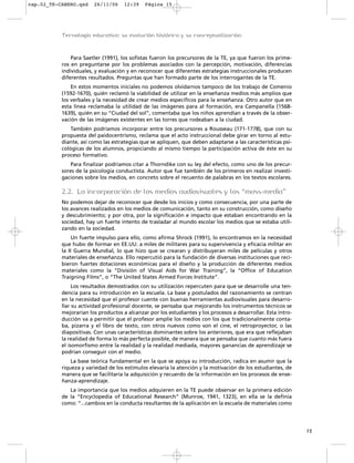 Para Saetler (1991), los sofistas fueron los precursores de la TE, ya que fueron los prime-
ros en preguntarse por los problemas asociados con la percepción, motivación, diferencias
individuales, y evaluación y en reconocer que diferentes estrategias instruccionales producen
diferentes resultados. Preguntas que han formado parte de los interrogantes de la TE.
En estos momentos iniciales no podemos olvidarnos tampoco de los trabajo de Comenio
(1592-1670), quién reclamó la viabilidad de utilizar en la enseñanza medios más amplios que
los verbales y la necesidad de crear medios específicos para la enseñanza. Otro autor que en
esta línea reclamaba la utilidad de las imágenes para al formación, era Campanella (1568-
1639), quién en su “Ciudad del sol”, comentaba que los niños aprendían a través de la obser-
vación de las imágenes existentes en las torres que rodeaban a la ciudad.
También podríamos incorporar entre los precursores a Rousseau (171-1778), que con su
propuesta del paidocentrismo, reclama que el acto instruccional debe girar en torno al estu-
diante, así como las estrategias que se apliquen, que deben adaptarse a las características psi-
cológicas de los alumnos, propiciando al mismo tiempo la participación activa de éste en su
proceso formativo.
Para finalizar podríamos citar a Thorndike con su ley del efecto, como uno de los precur-
sores de la psicología conductista. Autor que fue también de los primeros en realizar investi-
gaciones sobre los medios, en concreto sobre el recuento de palabras en los textos escolares.
2.2. La incorporación de los medios audiovisuales y los “mass-media”
No podemos dejar de reconocer que desde los inicios y como consecuencia, por una parte de
los avances realizados en los medios de comunicación, tanto en su construcción, como diseño
y descubrimiento; y por otra, por la significación e impacto que estaban encontrando en la
sociedad, hay un fuerte intento de trasladar al mundo escolar los medios que se estaba utili-
zando en la sociedad.
Un fuerte impulso para ello, como afirma Shrock (1991), lo encontramos en la necesidad
que hubo de formar en EE.UU. a miles de militares para su supervivencia y eficacia militar en
la II Guerra Mundial, lo que hizo que se crearan y distribuyeran miles de películas y otros
materiales de enseñanza. Ello repercutió para la fundación de diversas instituciones que reci-
bieron fuertes dotaciones económicas para el diseño y la producción de diferentes medios
materiales como la “División of Visual Aids for War Training”, la “Office of Education
Traigning Films”, o “The United States Armed Forces Institute”.
Los resultados demostrados con su utilización repercuten para que se desarrolle una ten-
dencia para su introducción en la escuela. La base y postulados del razonamiento se centran
en la necesidad que el profesor cuente con buenas herramientas audiovisuales para desarro-
llar su actividad profesional docente, se pensaba que mejorando los instrumentos técnicos se
mejorarían los productos a alcanzar por los estudiantes y los procesos a desarrollar. Esta intro-
ducción va a permitir que el profesor amplíe los medios con los que tradicionalmente conta-
ba, pizarra y el libro de texto, con otros nuevos como son el cine, el retroproyector, o las
diapositivas. Con unas características dominantes sobre los anteriores, que era que reflejaban
la realidad de forma lo más perfecta posible, de manera que se pensaba que cuanto más fuera
el isomorfismo entre la realidad y la realidad mediada, mayores ganancias de aprendizaje se
podrían conseguir con el medio.
La base teórica fundamental en la que se apoya su introducción, radica en asumir que la
riqueza y variedad de los estímulos elevaría la atención y la motivación de los estudiantes, de
manera que se facilitaría la adquisición y recuerdo de la información en los procesos de ense-
ñanza-aprendizaje.
La importancia que los medios adquieren en la TE puede observar en la primera edición
de la “Encyclopedia of Educational Research” (Munroe, 1941, 1323), en ella se la definía
como: “...cambios en la conducta resultantes de la aplicación en la escuela de materiales como
15
Tecnología educativa: su evolución histórica y su conceptualización
cap.02_TE-CABERO.qxd 26/11/06 12:39 Página 15
 