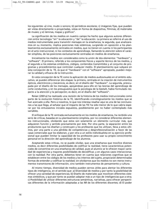 los siguientes: a) cine, mudo o sonoro; b) periódicos escolares; c) imágenes fijas, que pueden
ser vistas directamente o proyectadas, vistas en forma de diapositiva, filminas; d) materiales
de museo; y e) láminas, mapas y gráficos”.
La significación de los medios en nuestro campo ha hecho que algunos autores diferen-
cien entre tecnología “en” la educación y “de” la educación. La primera se referirá al uso de
medios instrumentales para transmitir mensajes en la enseñanza; la segunda, que analizare-
mos en su momento, implica posiciones más sistémicas, surgiendo en oposición a los plan-
teamientos exclusivamente centrados en medios, que no tienen en cuenta ni los participantes
en el acto instruccional, ni los contextos de aprendizaje, llamando la atención sobre el carác-
ter simplista, de las posiciones exclusivamente centradas en medios de enseñanza.
Inicialmente los medios son considerados como la unión de dos elementos: “hardware” y
“software”. El primero, referido a los componentes físicos y soporte técnico de los medios, y
el segundo a los sistemas simbólicos, códigos, contenidos transmitidos y al conjunto de pro-
gramas y procedimientos que controlan cualquier medio. El planteamiento que subyace en
esta concepción de la TE, es que el “hardware” con el “software” apropiado, pueden mejo-
rar la calidad y eficacia de la instrucción.
En esta concepción de la TE como la aplicación de medios audiovisuales en el ámbito edu-
cativo, se pueden diferenciar dos etapas: la primera, centrada en la creación de instrumentos
ópticos, electrónicos y mecánicos; es decir, en el diseño del “hardware”. La segunda, preocu-
pada por el diseño de los mensajes, apoyándose para ello en las teorías del aprendizaje de
corte conductista, y en los presupuestos que la psicología de la Gestalt, había formulado res-
pecto a la atención y la percepción; es decir, en el diseño del “software”.
Reiser (2001a) ha realizado una revisión de la historia de los medios instruccionales como
parte de la evolución histórica de la TE, identificando cronológicamente los medios que se
han acercado a ella. Pero a nosotros, lo que nos interesa resaltar aquí es una de las conclusio-
nes a las que llega, al señalar que el impacto de las TIC ha sido menor de lo que cabría espe-
rar por los entusiasmos iniciales expuestos, posiblemente por no haber contemplado más
variables.
El enfoque de la TE centrada exclusivamente en los medios de enseñanza, ha recibido una
serie de críticas, basadas en su planteamiento simplista, por no considerar diferentes elemen-
tos instruccionales, olvidando que estos son solamente un elemento curricular más, que
adquieren función y sentido precisamente por éste. Por otra parte, la separación entre los
productores que los diseñan y construyen y los profesores que los utilizan, lleva a estos últi-
mos, por una parte a una pérdida de competencias y desprofesionalización a favor de las
casas comerciales que los elaboran, y por otra a un estilo individualista en su ejercicio profe-
sional que pueden limitar la capacidad de los profesores para usar su propio conocimiento
personal en la dirección del aprendizaje de los alumnos.
Aceptando estas críticas, no se puede olvidar, que una enseñanza que movilice diversos
medios, es decir diferentes posibilidades de codificar la realidad, tiene características poten-
ciales de convertirse en una enseñanza de calidad, pues al alumno se le ofrecen mayor varie-
dad de experiencias y mayores posibilidades de decodificar, y en algunos casos interaccionar,
con la realidad. Por otra parte, debemos tener en cuenta que relaciones cognitivas que se
establecen entre los códigos de los medios y los internos del sujeto, propiciarán determinadas
formas de entender y codificar la realidad; sin olvidarnos que los medios no son meros instru-
mentos transmisores de información, sino también instrumentos de pensamiento y cultura.
Al mismo tiempo, diversidad de medios pueden sernos útiles para alentar los diferentes
tipos de inteligencia, en el sentido que: a) Diversidad de medios y por tanto la posibilidad de
ofrecer una variedad de experiencias; b) Diseño de materiales que movilicen diferentes siste-
mas simbólicos, y que por tanto se puedan adaptar más a un tipo de inteligencias que a otra;
c) Posibilidad de utilizar diferentes estructuras semánticas, narrativas, para ofrecer perspecti-
vas diferentes de la información adaptadas a las IM de los diferentes discentes; d) El poder
16
Tecnología educativa
cap.02_TE-CABERO.qxd 26/11/06 12:39 Página 16
 