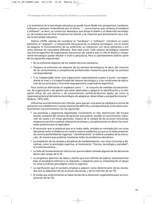 y la enseñanza de la tecnología educativa se puede hacer desde tres perspectivas: hardware,
software y wetware. Entendiendo por el último: “... conocimiento que conduce al hardware
y software”; es decir, un constructo ideológico que dirige el diseño y el desarrollo tecnológi-
co, de manera que en él se incorporan los valores y las creencias que directamente usa y eva-
lúa la tecnología educativa.
Dobrov (1979), además de considerar el “hardware” y “software”, introduce un nuevo
elemento el “orgware”, o componente estructural de un sistema tecnológico, con la misión
de asegurar el funcionamiento de los anteriores, su interacción con otros elementos y con
otros sistemas de naturaleza diferente. Para este autor, todo sistema tecnológico requiere
una forma específica de organización estructural, de manera que sin ella el diseño y compo-
nente tecnológico puede resultar o inútil o perjudicial. Para su planteamiento Dobrov parte
de los siguientes argumentos:
• No es suficiente disponer de los medios técnicos necesarios.
• Tampoco es suficiente con disponer de los secretos tecnológicos, es decir, del conjunto
de los conocimientos y competencias profesionales necesarios para dirigir los procesos
correspondientes.
• Y es indispensable tener una organización especialmente puesta a punto, correspon-
diente al nivel y a la especificidad del sistema tecnológico y a las condiciones de aplica-
ción de sus principios y funciones (equipamiento organizativo específico).
Para continuar definiendo el orgdware como: “... el conjunto de medidas socioeconómi-
cas, de organización y de gestión que están destinados a asegurar la identificación y la utili-
zación eficaz de una técnica y de conocimientos científicos-técnicos dados, así como la
capacidad potencial del sistema tecnológico de adaptarse, desarrollase y autoperfeccionarse.”
(Dobrov, 1979, 632).
Diferentes acontecimientos han influido, para que por una parte se cambiara su forma de
aplicación y se establecieran nuevas maneras de definirla y conceptualizarla, entre estos acon-
tecimientos nos encontramos con los siguientes:
• Las promesas y esperanzas depositadas inicialmente en ella: disminución del fracaso
escolar, aumento del número de personas que podrían acceder al conocimiento, reduc-
ción de costos y en líneas generales, mejora de la calidad de las acciones formativas;
empezaron pronto a parecer solamente promesas, y sus aplicaciones no dieron los resul-
tados positivos que se esperaban.
• El reconocer que la amplitud que se le había dado, entraba en contradicción con otras
disciplinas como la Didáctica en nuestra cultura académica, ya que se la había presenta-
do como la posibilidad de organizar “científicamente” el sistema completo de la instruc-
ción, de manera que pudieran resolverse todos los problemas educativos.
• La ampliación de los campos y disciplinas de fundamentación, con otras corrientes y dis-
ciplinas, como la psicología cognitiva, el movimiento “Ciencia, tecnología y sociedad”,
el multiculturalismo,…
• La falta de fundamentación teórica con que se habían tomado algunas de las decisiones
dentro del campo de la TE.
• La progresiva aparición de datos y hechos que eran difíciles de explicar exclusivamente
bajo el paradigma estímulo y la respuesta, y requerían para su interpretación el apoyo
en otras corrientes psicológicas como la cognitiva.
• La significación que el contexto empieza a adquirir como determinante de los resulta-
dos que se adquieren de las acciones educativas, y de la inserción de las TIC.
• El olvido que anteriormente se había tenido de la dimensión organizativa para la incor-
poración de las TIC.
19
Tecnología educativa: su evolución histórica y su conceptualización
cap.02_TE-CABERO.qxd 26/11/06 12:39 Página 19
 
