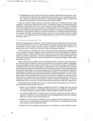 • El desplazamiento del interés científico que empieza a desprenderse más que por cono-
cer los productos obtenidos, por indagar sobre los procesos por los cuales éstos se alcan-
zan. Además en lugar de centrarnos en conductas observables, surge el interés por
abordar las dimensiones internas de la persona. (Cabero, 2003).
Situación que lleva incluso a autores claramente defensores e impulsores de la TE, como
Chadwick, a replantearse el sentido de la misma. “Ha existido una gran cantidad de discusión,
exposición y esperanzas sobre la TE. Se han ofrecido muchas definiciones, se han realizado
numerosas propuestas y se han promovido muchos proyectos. Pero la TE todavía no ha teni-
do un gran impacto; existe duda de si existirá ese impacto; y se encuentran dificultades para
identificar si un programa, proyecto o incursión entra dentro o no del denominado campo de
la tecnología educativa. Demasiados proyectos dicen ser de la tecnología educativa cuando
no lo son, o son reclamados por la tecnología educativa cuando no está claro el porqué”
(Chadwick, 1977, 7).
2.5. Nuevas visiones de la TE
A partir de la década de los ochenta, la TE se caracteriza por una serie de hechos, de los cua-
les el más significativo es la crisis y cuestionamiento que desde ciertos sectores, algunos inclu-
sos internos al propio campo, que van a poner en duda la necesidad de su vigencia y su
significación para la solución y el tratamiento de los problemas educativos.
Uno de los errores cometidos con la TE, viene de la excesiva significación y amplitud que
se le ha querido conceder, llegando incluso a presentarla como la posibilidad de organizar
“científicamente” el sistema completo de la instrucción, de manera que pudieran resolverse
todos los problemas educativos y alcanzar satisfactoriamente las metas pretendidas. No es
suficiente con decir y afirmar las cosas, sino después como la propia tecnología obliga, deben
ser puestas en acción.
Otros motivos que se pueden citar como consecuencia de su crisis, son las transformacio-
nes internas que han sufrido las ciencias y disciplinas que la sustentan, desde la pedagogía,
hasta la psicología y las teorías de la comunicación. En el caso de la psicología, es posiblemen-
te donde quizás con mayor trascendencia y significación se han producido éstos, entrando
como elemento medular de fundamentación la psicología cognitiva y del procesamiento de la
información. Ello permite afirmar que ha pasado por cuatro grandes corrientes de influencia:
la psicología de la gestalt, la conductista, la psicología cognitiva, y la perspectiva constructiva.
Estas últimas suponen en líneas generales pasar de un modelo mecanicista a uno que contem-
pla al sujeto como participante activo en la construcción de su realidad, de manera que más
que centrarse en los estímulos y las respuestas, se centra en las transformaciones internas rea-
lizadas por el sujeto en su estructura cognitiva. Siendo concebido el aprendizaje, no como la
modificación de una conducta, sino de una estructura cognitiva por medio de la experiencia.
Desde estas posiciones deberemos tener en cuenta una serie de aspectos a la hora de rea-
lizar los diseños instruccionales, como son:
• Ofrecer a los estudiantes múltiples representaciones de la realidad, para que de esta
forma puedan percibir su complejidad. Representaciones que deben de corresponder
con tareas auténticas y veraces, es decir contextualizadas en ambientes realistas.
• La enseñanza debe partir de experiencias y situaciones reales que permitan tanto su
posterior transferencia como la percepción de la complejidad del mundo real. El apren-
dizaje se construye a partir de la experiencia.
• Establecer como principio de referencia no la reproducción del conocimiento, sino su
construcción, y en este sentido la motivación se convierte en un elemento de alto valor
para alcanzar el aprendizaje significativo.
• Negociar las metas y objetivos instruccionales, no imponerlas. Lo que nos lleva a asumir
20
Tecnología educativa
cap.02_TE-CABERO.qxd 26/11/06 12:39 Página 20
 