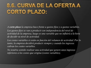 8.6. CURVA DE LA OFERTA A CORTO PLAZO:A corto plazo la empresa hace frente a gastos fijos y a gastos variables. Los gastos fijos se van a producir con independencia del nivel de actividad de la empresa, luego es una variable que no influirá a la hora de decidir su nivel de actividad. Los costes variables si están en función del volumen de actividad. Por lo tanto, la empresa decidirá producir siempre y cuando los ingresos cubran los costes variables. No tendría sentido realizar una actividad que genere unos ingresos inferiores a los costes que origina (costes variables). 