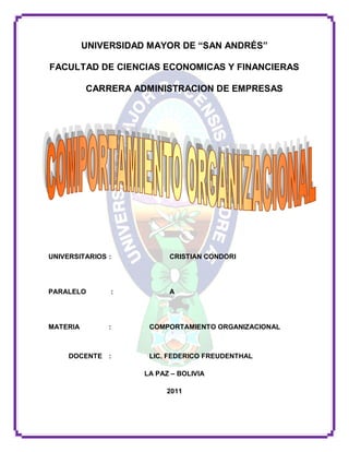 UNIVERSIDAD MAYOR DE “SAN ANDRÉS”

FACULTAD DE CIENCIAS ECONOMICAS Y FINANCIERAS

          CARRERA ADMINISTRACION DE EMPRESAS




UNIVERSITARIOS :           CRISTIAN CONDORI




PARALELO       :           A




MATERIA        :      COMPORTAMIENTO ORGANIZACIONAL



     DOCENTE :        LIC. FEDERICO FREUDENTHAL

                     LA PAZ – BOLIVIA

                          2011
 
