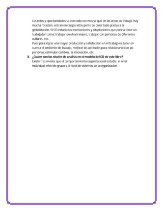 Los retos y oportunidades se ven cada vez mas ya que en las áreas de trabajo hay
   mucha rotación, entran en cargos altos gente de color todo gracias a la
   globalización. El CO estudia las motivaciones y adaptaciones que podría tener un
   trabajador como: trabajar en el extranjero, trabajar con personas de diferentes
   culturas, etc.
   Pues para lograr una mayor producción y satisfacción en el trabajo es tener en
   cuenta el ambiente de trabajo, mejorar las aptitudes para relacionarse con las
   personas, estimular cambios, la innovación, etc.
8. ¿Cuáles son los niveles de análisis en el modelo del CO de este libro?
   Existe tres niveles que el comportamiento organizacional estudia: el nivel
   individual, nivel de grupo y el nivel de sistemas de la organización.
 