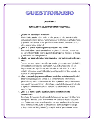 CAPITULO Nª 2

              FUNDAMENTOS DEL COMPORTAMIENTO INDIVIDUAL



1. ¿Cuáles son los dos tipos de aptitud?
   Las aptitudes pueden intelectuales; son las que se necesita para desarrollar
   actividades mentales (pensar, razonar y resolver problemas), y aptitudes físicas
   (capacidad para realizar tareas que demandan resistencia, destreza, fuerza y
   otras características similares).
2. ¿Qué es la aptitud cognitiva y como es relevante para el CO?
   Las organizaciones buscan personal que tengan conocimientos y la capacidad
   de ejercer la actividad o el cargo que se le designe para la mejora de la eficacia
   y la eficiencia en una organización.
3. ¿Cuáles son las características biográficas clave y por qué son relevantes para
   el CO?
   Son muchas pero los más esenciales son la edad, genero, raza y antigüedad del
   empleado al servicio de una organización. Pues cada una de estas son tan
   importante en una organización pero existe otras características como la
   religión, orientación sexual e identidad sexual que deben ser bien tomadas en
   cuentas en una organización.
4. ¿Qué es aprendizaje y como se utiliza en cuanto herramienta administrativa?
   El aprendizaje es cualquier cambio en el comportamiento relativamente
   permanente que ocurra como resultado de la experiencia. Las personas tienen
   que adquirir más experiencia y esto se logra a través de la observación directa
   o la practica tomando en cuenta la atención y la retención de las nuevas
   experiencias.
5. ¿Qué es el moldeo y como puede emplearse como herramienta
   administrativa?
   Es reforzar de manera sistemática cada éxito que acerque a un individuo hacia
   la respuesta deseada. Existe cuatro formas con las que se modela los cuales
   son: Proporcionar reforzamiento positivo (dar algo agradable después de que
   se da cierta respuesta), evitar el reforzamiento los malos negativo, castigo
   (comportamientos desagradables) y extinguir hábitos que no vienen al caso.
 
