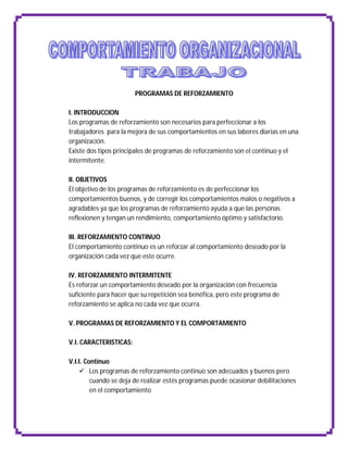PROGRAMAS DE REFORZAMIENTO

I. INTRODUCCION
Los programas de reforzamiento son necesarios para perfeccionar a los
trabajadores para la mejora de sus comportamientos en sus labores diarias en una
organización.
Existe dos tipos principales de programas de reforzamiento son el continuo y el
intermitente.

II. OBJETIVOS
El objetivo de los programas de reforzamiento es de perfeccionar los
comportamientos buenos, y de corregir los comportamientos malos o negativos a
agradables ya que los programas de reforzamiento ayuda a que las personas
reflexionen y tengan un rendimiento, comportamiento óptimo y satisfactorio.

III. REFORZAMIENTO CONTINUO
El comportamiento continuo es un reforzar al comportamiento deseado por la
organización cada vez que este ocurre.

IV. REFORZAMIENTO INTERMITENTE
Es reforzar un comportamiento deseado por la organización con frecuencia
suficiente para hacer que su repetición sea benéfica, pero este programa de
reforzamiento se aplica no cada vez que ocurra.

V. PROGRAMAS DE REFORZAMIENTO Y EL COMPORTAMIENTO

V.I. CARACTERISTICAS:

V.I.I. Continuo
     Los programas de reforzamiento continuo son adecuados y buenos pero
         cuando se deja de realizar estés programas puede ocasionar debilitaciones
         en el comportamiento
 
