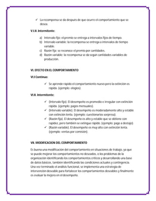  La recompensa se da después de que ocurre el comportamiento que se
      desea.

V.I.II. Intermitente:

       a) Intervalo fijo; el premio se entrega a intervalos fijos de tiempo.
       b) Intervalo variable; la recompensa se entrega a intervalos de tiempo
          variable.
       c) Razón fija; se reconoce el premio por cantidades.
       d) Razón variable; la recompensa se da según cantidades variables de
          producción.


VI. EFECTO EN EL COMPORTAMIENTO

VI.I Continuo:

            Se aprende rápido el comportamiento nuevo pero la extinción es
             rápida. (ejemplo; elogios).

VI.II. Intermitente:

            (Intervalo fijo). El desempeño es promedio e irregular con extinción
             rápida. (ejemplo; pagos mensuales).
            (Intervalo variable). El desempeño es moderadamente alto y estable
             con extinción lenta. (ejemplo; cuestionarios sorpresa).
            (Razón fija). El desempeño es alto y estable que se obtiene con
             rapidez, pero también se extingue rápido. (ejemplo; pago a destajo).
            (Razón variable). El desempeño es muy alto con extinción lenta.
             (ejemplo; ventas por comisión).


VII. MODIFICACION DEL COMPORTAMIENTO

Es buena una modificación del comportamiento en situaciones de trabajo, ya que
se puede mejorar los comportamientos no deseados, o los problemas de la
organización identificando los comportamientos críticos y desarrollando una base
de datos básicos, también identificando las condiciones actuales y contingencia.
Una vez terminado el análisis funcional, se implementa una estrategia de
intervención deseable para fortalecer los comportamientos deseables y finalmente
es evaluar la mejora en el desempeño.
 