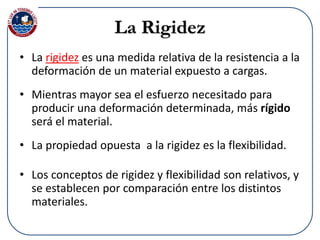 • La rigidez es una medida relativa de la resistencia a la
deformación de un material expuesto a cargas.
• Mientras mayor sea el esfuerzo necesitado para
producir una deformación determinada, más rígido
será el material.
• La propiedad opuesta a la rigidez es la flexibilidad.
• Los conceptos de rigidez y flexibilidad son relativos, y
se establecen por comparación entre los distintos
materiales.
La Rigidez
 